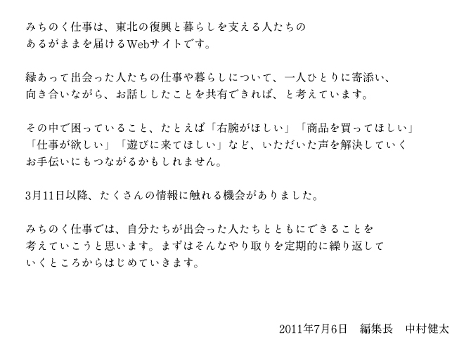 img_message みちのく仕事は、東北の復興と暮らしを支える人たちのあるがままを届けるWebサイトです。 縁あって出会った人たちの仕事や暮らしについて、一人ひとりに寄添い、向き合いながら、お話ししたことを共有できれば、と考えています。その中で困っていること、たとえば「右腕がほしい」「商品を買ってほしい」「仕事が欲しい」「遊びに来てほしい」など、いただいた声を解決していくお手伝いにもつながるかもしれません。3月11日以降、たくさんの情報に触れる機会がありました。みちのく仕事では、自分たちが出会った人たちとともにできることを考えていこうと思います。まずはそんなやり取りを定期的に繰り返していくところからはじめていきます。2011年7月6日 編集長 中村健太